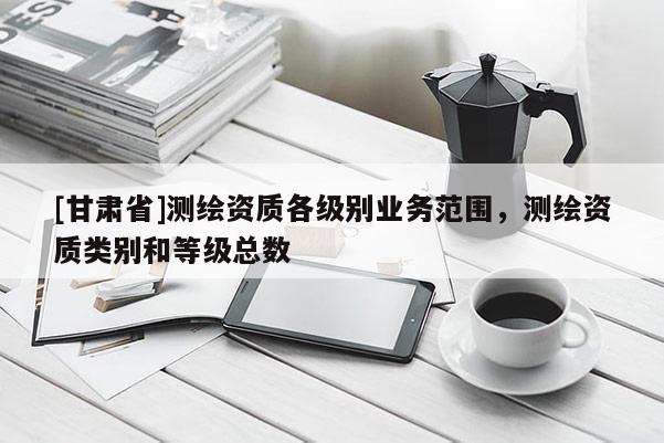 [甘肅省]測繪資質各級別業(yè)務范圍，測繪資質類別和等級總數(shù)