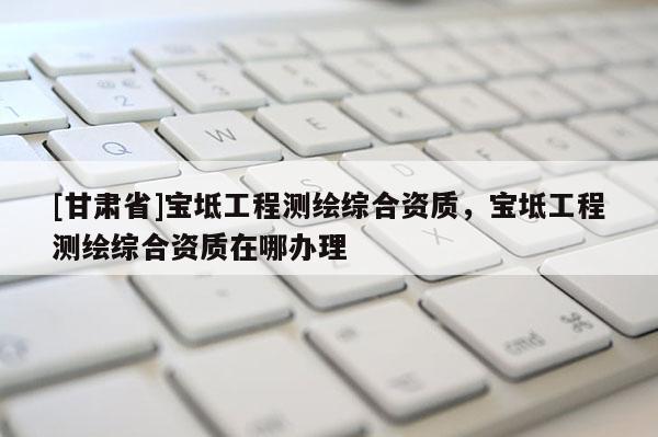 [甘肅省]寶坻工程測(cè)繪綜合資質(zhì)，寶坻工程測(cè)繪綜合資質(zhì)在哪辦理