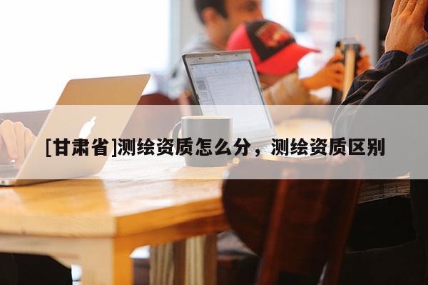 [甘肅省]測繪資質(zhì)怎么分，測繪資質(zhì)區(qū)別