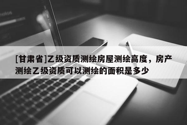 [甘肅省]乙級(jí)資質(zhì)測(cè)繪房屋測(cè)繪高度，房產(chǎn)測(cè)繪乙級(jí)資質(zhì)可以測(cè)繪的面積是多少