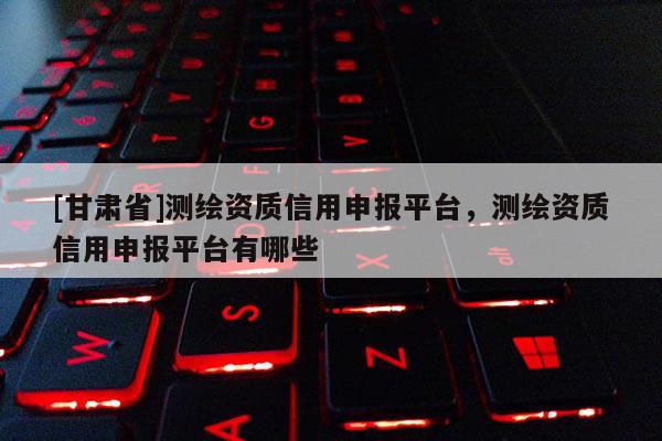 [甘肅省]測繪資質(zhì)信用申報平臺，測繪資質(zhì)信用申報平臺有哪些