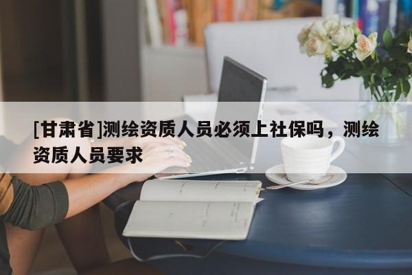 [甘肅省]測(cè)繪資質(zhì)人員必須上社保嗎，測(cè)繪資質(zhì)人員要求