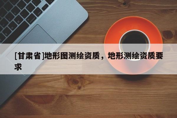 [甘肅省]地形圖測繪資質(zhì)，地形測繪資質(zhì)要求