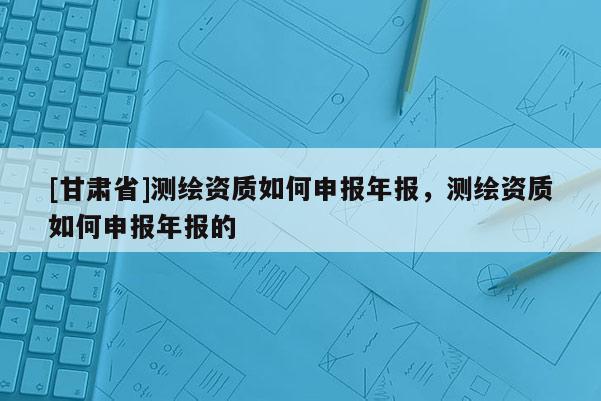 [甘肅省]測(cè)繪資質(zhì)如何申報(bào)年報(bào)，測(cè)繪資質(zhì)如何申報(bào)年報(bào)的