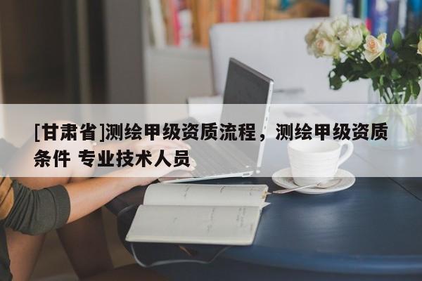 [甘肅省]測(cè)繪甲級(jí)資質(zhì)流程，測(cè)繪甲級(jí)資質(zhì)條件 專業(yè)技術(shù)人員