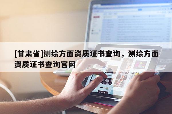 [甘肅省]測繪方面資質(zhì)證書查詢，測繪方面資質(zhì)證書查詢官網(wǎng)