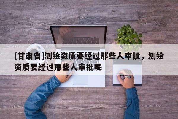 [甘肅省]測(cè)繪資質(zhì)要經(jīng)過那些人審批，測(cè)繪資質(zhì)要經(jīng)過那些人審批呢