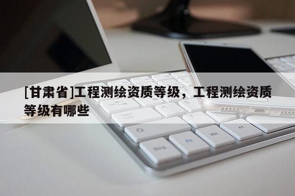 [甘肅省]工程測繪資質(zhì)等級，工程測繪資質(zhì)等級有哪些