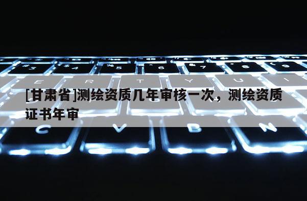[甘肅省]測(cè)繪資質(zhì)幾年審核一次，測(cè)繪資質(zhì)證書年審