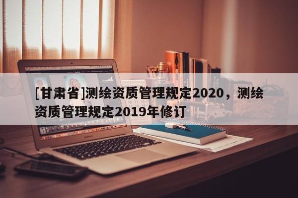 [甘肅省]測繪資質(zhì)管理規(guī)定2020，測繪資質(zhì)管理規(guī)定2019年修訂