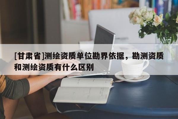 [甘肅省]測繪資質(zhì)單位勘界依據(jù)，勘測資質(zhì)和測繪資質(zhì)有什么區(qū)別