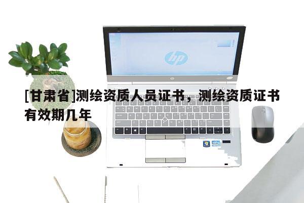[甘肅省]測繪資質(zhì)人員證書，測繪資質(zhì)證書有效期幾年
