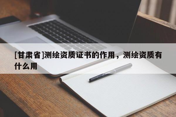 [甘肅省]測繪資質(zhì)證書的作用，測繪資質(zhì)有什么用