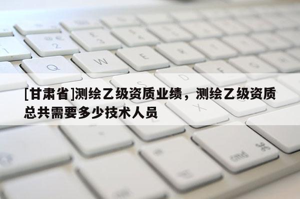 [甘肅省]測(cè)繪乙級(jí)資質(zhì)業(yè)績(jī)，測(cè)繪乙級(jí)資質(zhì)總共需要多少技術(shù)人員