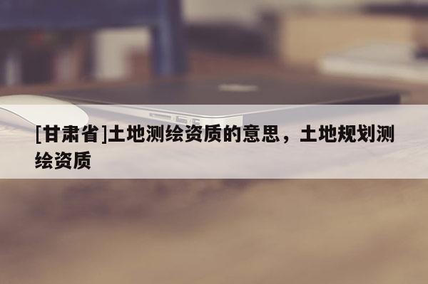 [甘肅省]土地測(cè)繪資質(zhì)的意思，土地規(guī)劃測(cè)繪資質(zhì)