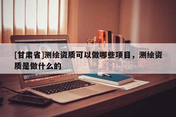 [甘肅省]測(cè)繪資質(zhì)可以做哪些項(xiàng)目，測(cè)繪資質(zhì)是做什么的