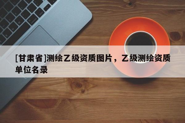 [甘肅省]測繪乙級資質(zhì)圖片，乙級測繪資質(zhì)單位名錄
