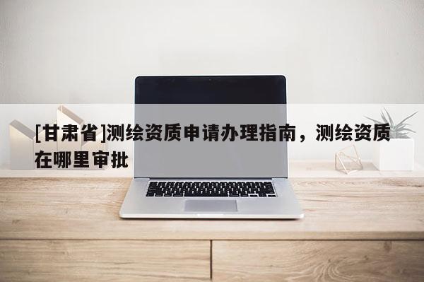 [甘肅省]測繪資質申請辦理指南，測繪資質在哪里審批