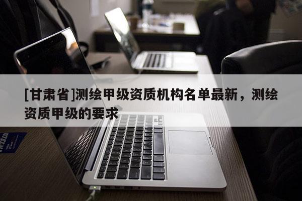 [甘肅省]測繪甲級(jí)資質(zhì)機(jī)構(gòu)名單最新，測繪資質(zhì)甲級(jí)的要求