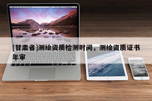 [甘肅省]測繪資質(zhì)檢測時(shí)間，測繪資質(zhì)證書年審