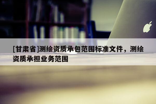 [甘肅省]測繪資質(zhì)承包范圍標(biāo)準(zhǔn)文件，測繪資質(zhì)承擔(dān)業(yè)務(wù)范圍