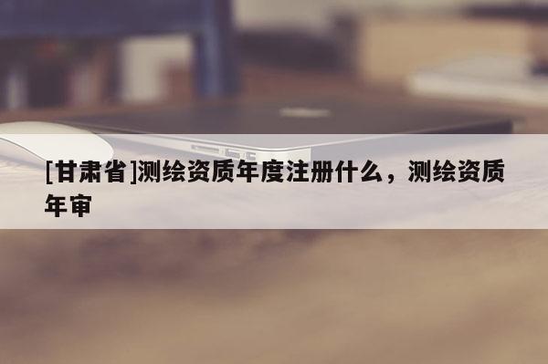 [甘肅省]測繪資質(zhì)年度注冊(cè)什么，測繪資質(zhì)年審