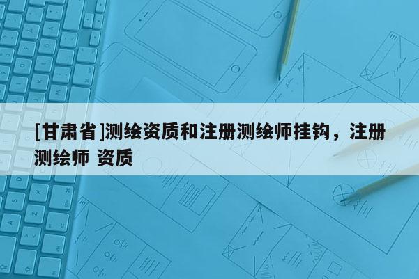 [甘肅省]測(cè)繪資質(zhì)和注冊(cè)測(cè)繪師掛鉤，注冊(cè)測(cè)繪師 資質(zhì)