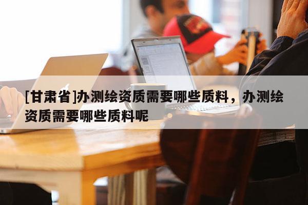 [甘肅省]辦測繪資質(zhì)需要哪些質(zhì)料，辦測繪資質(zhì)需要哪些質(zhì)料呢