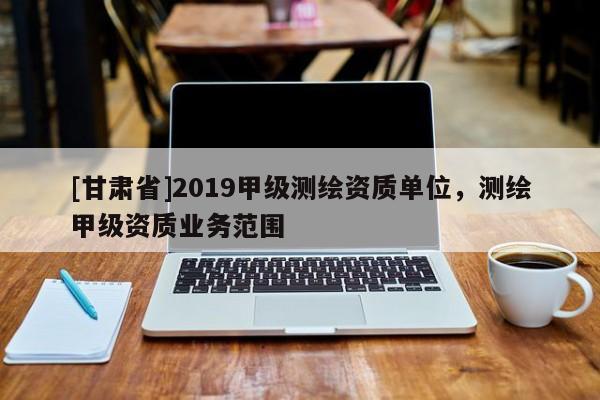 [甘肅省]2019甲級(jí)測(cè)繪資質(zhì)單位，測(cè)繪甲級(jí)資質(zhì)業(yè)務(wù)范圍