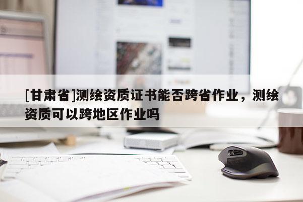 [甘肅省]測繪資質(zhì)證書能否跨省作業(yè)，測繪資質(zhì)可以跨地區(qū)作業(yè)嗎