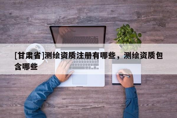 [甘肅省]測(cè)繪資質(zhì)注冊(cè)有哪些，測(cè)繪資質(zhì)包含哪些