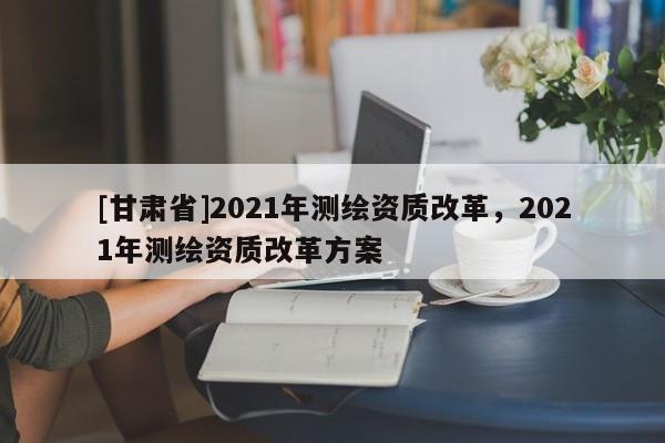[甘肅省]2021年測(cè)繪資質(zhì)改革，2021年測(cè)繪資質(zhì)改革方案