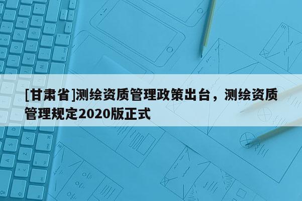 [甘肅省]測繪資質管理政策出臺，測繪資質管理規(guī)定2020版正式
