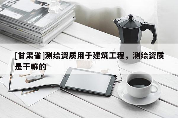 [甘肅省]測繪資質用于建筑工程，測繪資質是干嘛的