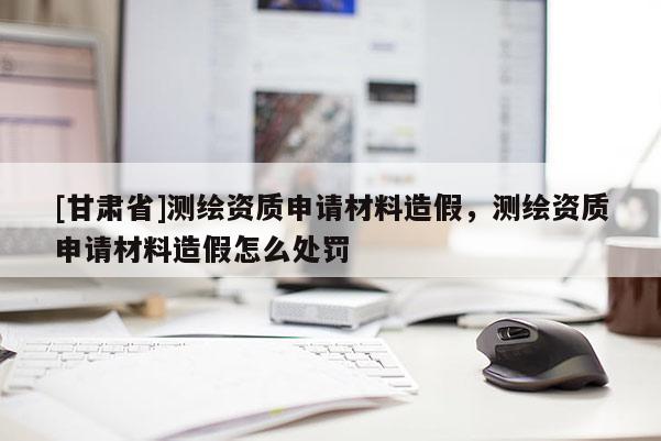 [甘肅省]測繪資質申請材料造假，測繪資質申請材料造假怎么處罰