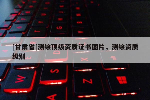 [甘肅省]測繪頂級資質(zhì)證書圖片，測繪資質(zhì)級別