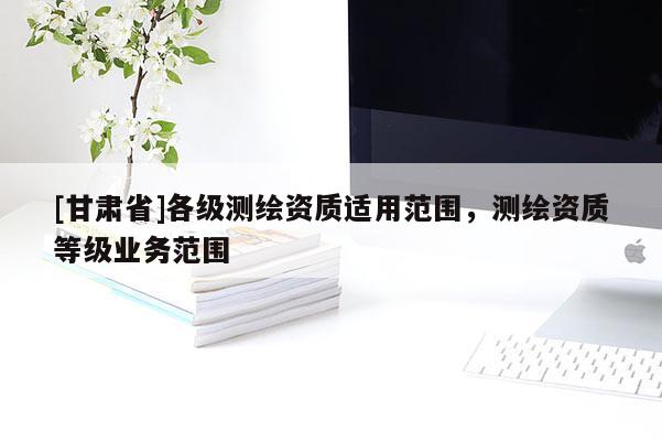 [甘肅省]各級測繪資質適用范圍，測繪資質等級業(yè)務范圍