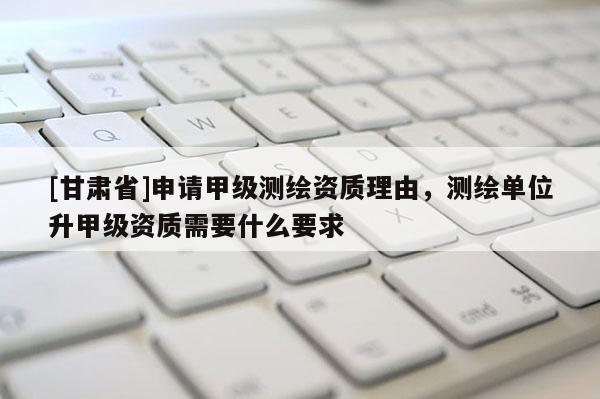 [甘肅省]申請甲級測繪資質(zhì)理由，測繪單位升甲級資質(zhì)需要什么要求