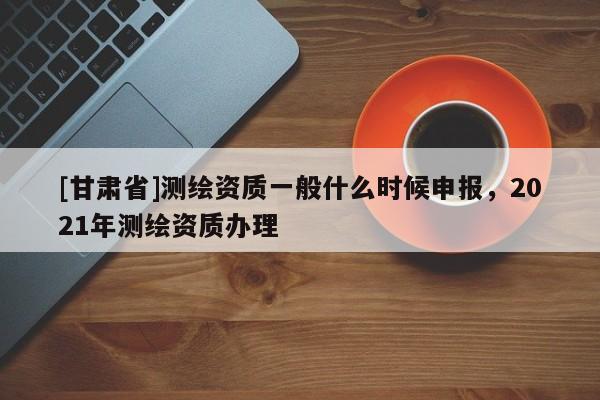[甘肅省]測繪資質一般什么時候申報，2021年測繪資質辦理