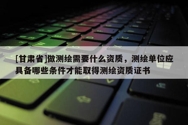 [甘肅省]做測繪需要什么資質(zhì)，測繪單位應(yīng)具備哪些條件才能取得測繪資質(zhì)證書