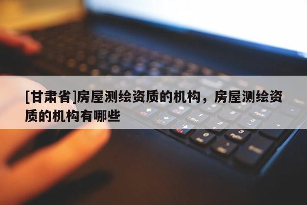 [甘肅省]房屋測繪資質(zhì)的機構(gòu)，房屋測繪資質(zhì)的機構(gòu)有哪些