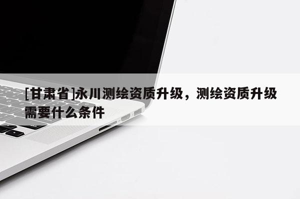 [甘肅省]永川測繪資質(zhì)升級(jí)，測繪資質(zhì)升級(jí)需要什么條件