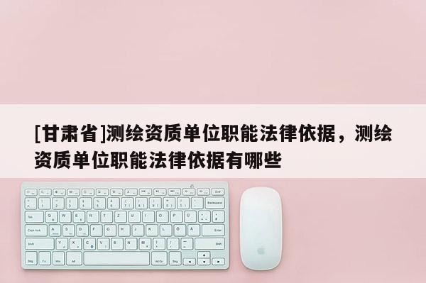 [甘肅省]測(cè)繪資質(zhì)單位職能法律依據(jù)，測(cè)繪資質(zhì)單位職能法律依據(jù)有哪些