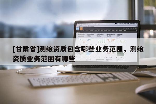 [甘肅省]測繪資質(zhì)包含哪些業(yè)務(wù)范圍，測繪資質(zhì)業(yè)務(wù)范圍有哪些