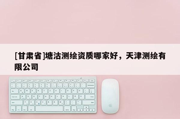 [甘肅省]塘沽測(cè)繪資質(zhì)哪家好，天津測(cè)繪有限公司