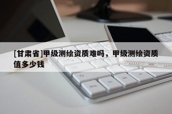 [甘肅省]甲級(jí)測(cè)繪資質(zhì)難嗎，甲級(jí)測(cè)繪資質(zhì)值多少錢