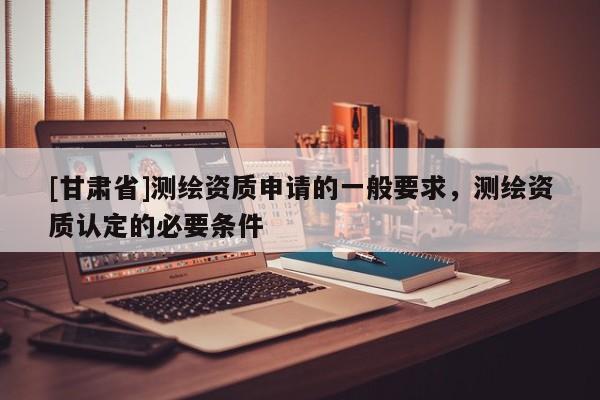 [甘肅省]測繪資質申請的一般要求，測繪資質認定的必要條件