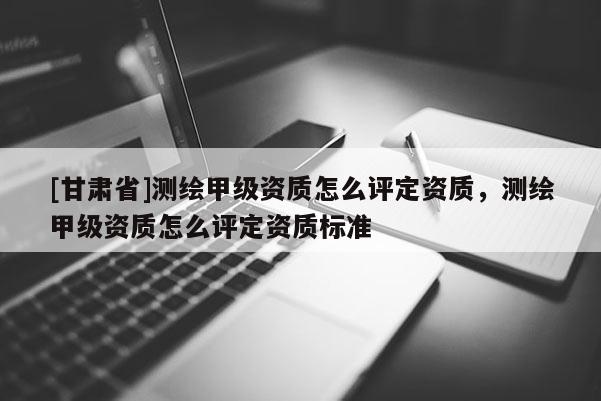 [甘肅省]測(cè)繪甲級(jí)資質(zhì)怎么評(píng)定資質(zhì)，測(cè)繪甲級(jí)資質(zhì)怎么評(píng)定資質(zhì)標(biāo)準(zhǔn)