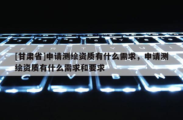 [甘肅省]申請(qǐng)測(cè)繪資質(zhì)有什么需求，申請(qǐng)測(cè)繪資質(zhì)有什么需求和要求