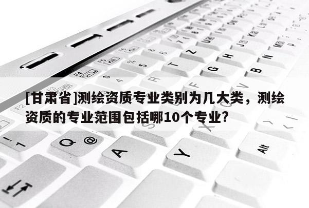 [甘肅省]測(cè)繪資質(zhì)專業(yè)類別為幾大類，測(cè)繪資質(zhì)的專業(yè)范圍包括哪10個(gè)專業(yè)?